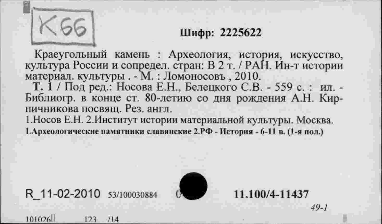 ﻿■
|Кбб|
Шифр: 2225622
Краеугольный камень : Археология, история, искусство, культура России и сопредел. стран: В 2 т. / РАН. Ин-т истории материал, культуры . - М. : Ломоносовъ ,2010.
T. 1 / Под ред.: Носова Е.Н., Белецкого С.В. - 559 с. : ил. -Библиогр. в конце ст. 80-летию со дня рождения А.Н. Кирпичникова посвящ. Рез. англ.
1.Носов Е.Н. 2.Институт истории материальной культуры. Москва.
І.Археологические памятники славянские 2.РФ - История - 6-11 в. (1-я пол.)
R_11-02-2010 53/100030884
11.100/4-11437
49-1
101026ІІ	123 /14